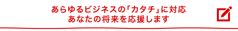 あらゆるビジネスの「かたち」に対応、あなたの将来を応援します